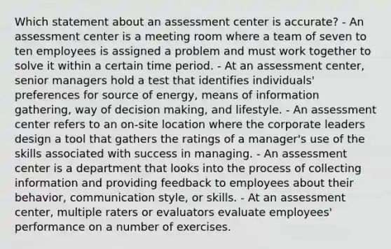 Which statement about an assessment center is accurate? - An assessment center is a meeting room where a team of seven to ten employees is assigned a problem and must work together to solve it within a certain time period. - At an assessment center, senior managers hold a test that identifies individuals' preferences for source of energy, means of information gathering, way of decision making, and lifestyle. - An assessment center refers to an on-site location where the corporate leaders design a tool that gathers the ratings of a manager's use of the skills associated with success in managing. - An assessment center is a department that looks into the process of collecting information and providing feedback to employees about their behavior, communication style, or skills. - At an assessment center, multiple raters or evaluators evaluate employees' performance on a number of exercises.