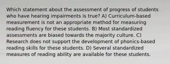 Which statement about the assessment of progress of students who have hearing impairments is true? A) Curriculum-based measurement is not an appropriate method for measuring reading fluency for these students. B) Most standardized assessments are biased towards the majority culture. C) Research does not support the development of phonics-based reading skills for these students. D) Several standardized measures of reading ability are available for these students.