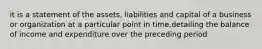 it is a statement of the assets, liabilities and capital of a business or organization at a particular point in time,detailing the balance of income and expenditure over the preceding period