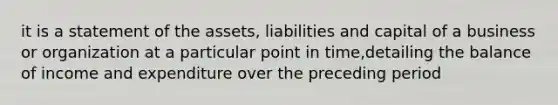 it is a statement of the assets, liabilities and capital of a business or organization at a particular point in time,detailing the balance of income and expenditure over the preceding period