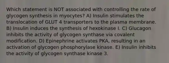 Which statement is NOT associated with controlling the rate of glycogen synthesis in myocytes? A) Insulin stimulates the translocation of GLUT 4 transporters to the plasma membrane. B) Insulin induces the synthesis of hexokinase I. C) Glucagon inhibits the activity of glycogen synthase via <a href='https://www.questionai.com/knowledge/ktCxzJz1jA-covalent-modification' class='anchor-knowledge'>covalent modification</a>. D) Epinephrine activates PKA, resulting in an activation of glycogen phosphorylase kinase. E) Insulin inhibits the activity of glycogen synthase kinase 3.