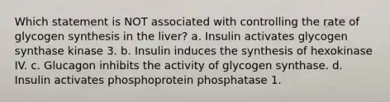 Which statement is NOT associated with controlling the rate of glycogen synthesis in the liver? a. Insulin activates glycogen synthase kinase 3. b. Insulin induces the synthesis of hexokinase IV. c. Glucagon inhibits the activity of glycogen synthase. d. Insulin activates phosphoprotein phosphatase 1.