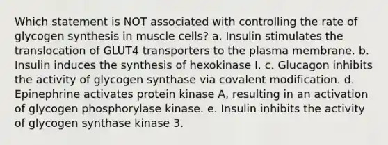 Which statement is NOT associated with controlling the rate of glycogen synthesis in muscle cells? a. Insulin stimulates the translocation of GLUT4 transporters to the plasma membrane. b. Insulin induces the synthesis of hexokinase I. c. Glucagon inhibits the activity of glycogen synthase via <a href='https://www.questionai.com/knowledge/ktCxzJz1jA-covalent-modification' class='anchor-knowledge'>covalent modification</a>. d. Epinephrine activates protein kinase A, resulting in an activation of glycogen phosphorylase kinase. e. Insulin inhibits the activity of glycogen synthase kinase 3.