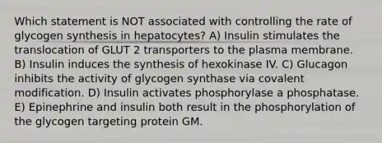 Which statement is NOT associated with controlling the rate of glycogen synthesis in hepatocytes? A) Insulin stimulates the translocation of GLUT 2 transporters to the plasma membrane. B) Insulin induces the synthesis of hexokinase IV. C) Glucagon inhibits the activity of glycogen synthase via <a href='https://www.questionai.com/knowledge/ktCxzJz1jA-covalent-modification' class='anchor-knowledge'>covalent modification</a>. D) Insulin activates phosphorylase a phosphatase. E) Epinephrine and insulin both result in the phosphorylation of the glycogen targeting protein GM.