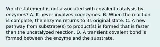 Which statement is not associated with covalent catalysis by enzymes? A. It never involves coenzymes. B. When the reaction is complete, the enzyme returns to its original state. C. A new pathway from substrate(s) to product(s) is formed that is faster than the uncatalyzed reaction. D. A transient covalent bond is formed between the enzyme and the substrate.