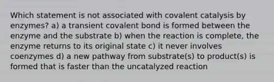 Which statement is not associated with covalent catalysis by enzymes? a) a transient covalent bond is formed between the enzyme and the substrate b) when the reaction is complete, the enzyme returns to its original state c) it never involves coenzymes d) a new pathway from substrate(s) to product(s) is formed that is faster than the uncatalyzed reaction