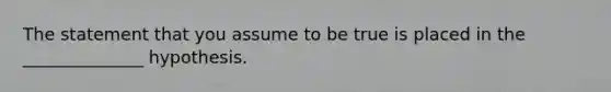 The statement that you assume to be true is placed in the ______________ hypothesis.