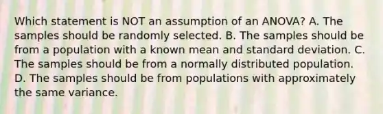 Which statement is NOT an assumption of an ANOVA? A. The samples should be randomly selected. B. The samples should be from a population with a known mean and standard deviation. C. The samples should be from a normally distributed population. D. The samples should be from populations with approximately the same variance.