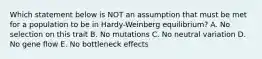 Which statement below is NOT an assumption that must be met for a population to be in Hardy-Weinberg equilibrium? A. No selection on this trait B. No mutations C. No neutral variation D. No gene flow E. No bottleneck effects