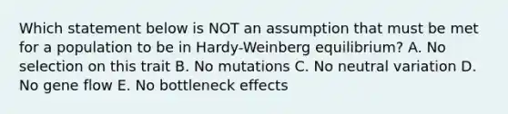 Which statement below is NOT an assumption that must be met for a population to be in Hardy-Weinberg equilibrium? A. No selection on this trait B. No mutations C. No neutral variation D. No gene flow E. No bottleneck effects