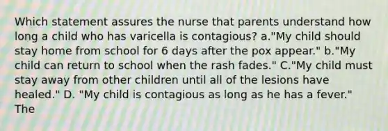 Which statement assures the nurse that parents understand how long a child who has varicella is contagious? a."My child should stay home from school for 6 days after the pox appear." b."My child can return to school when the rash fades." C."My child must stay away from other children until all of the lesions have healed." D. "My child is contagious as long as he has a fever." The