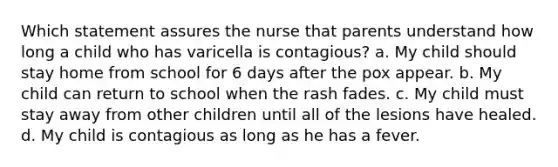 Which statement assures the nurse that parents understand how long a child who has varicella is contagious? a. My child should stay home from school for 6 days after the pox appear. b. My child can return to school when the rash fades. c. My child must stay away from other children until all of the lesions have healed. d. My child is contagious as long as he has a fever.