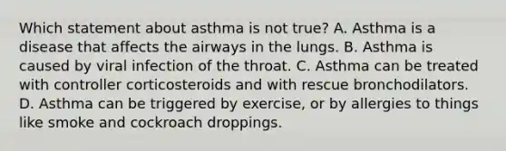 Which statement about asthma is not​ true? A. Asthma is a disease that affects the airways in the lungs. B. Asthma is caused by viral infection of the throat. C. Asthma can be treated with controller corticosteroids and with rescue bronchodilators. D. Asthma can be triggered by​ exercise, or by allergies to things like smoke and cockroach droppings.