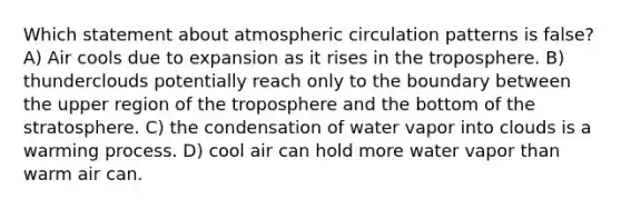 Which statement about atmospheric circulation patterns is false? A) Air cools due to expansion as it rises in the troposphere. B) thunderclouds potentially reach only to the boundary between the upper region of the troposphere and the bottom of the stratosphere. C) the condensation of water vapor into clouds is a warming process. D) cool air can hold more water vapor than warm air can.