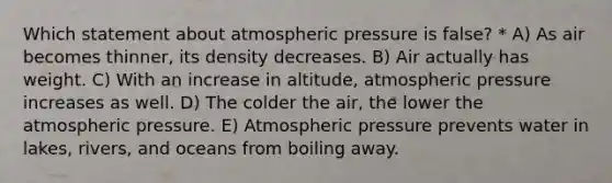 Which statement about atmospheric pressure is false? * A) As air becomes thinner, its density decreases. B) Air actually has weight. C) With an increase in altitude, atmospheric pressure increases as well. D) The colder the air, the lower the atmospheric pressure. E) Atmospheric pressure prevents water in lakes, rivers, and oceans from boiling away.