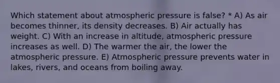 Which statement about atmospheric pressure is false? * A) As air becomes thinner, its density decreases. B) Air actually has weight. C) With an increase in altitude, atmospheric pressure increases as well. D) The warmer the air, the lower the atmospheric pressure. E) Atmospheric pressure prevents water in lakes, rivers, and oceans from boiling away.