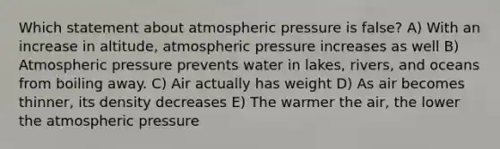 Which statement about atmospheric pressure is false? A) With an increase in altitude, atmospheric pressure increases as well B) Atmospheric pressure prevents water in lakes, rivers, and oceans from boiling away. C) Air actually has weight D) As air becomes thinner, its density decreases E) The warmer the air, the lower the atmospheric pressure