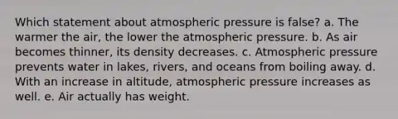 Which statement about atmospheric pressure is false? a. The warmer the air, the lower the atmospheric pressure. b. As air becomes thinner, its density decreases. c. Atmospheric pressure prevents water in lakes, rivers, and oceans from boiling away. d. With an increase in altitude, atmospheric pressure increases as well. e. Air actually has weight.