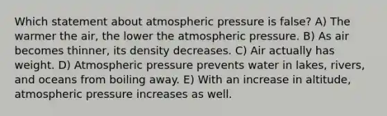 Which statement about atmospheric pressure is false? A) The warmer the air, the lower the atmospheric pressure. B) As air becomes thinner, its density decreases. C) Air actually has weight. D) Atmospheric pressure prevents water in lakes, rivers, and oceans from boiling away. E) With an increase in altitude, atmospheric pressure increases as well.