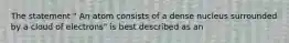 The statement " An atom consists of a dense nucleus surrounded by a cloud of electrons" is best described as an