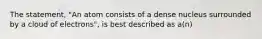 The statement, "An atom consists of a dense nucleus surrounded by a cloud of electrons", is best described as a(n)