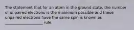 The statement that for an atom in the ground state, the number of unpaired electrons is the maximum possible and these unpaired electrons have the same spin is known as ____________________ rule.