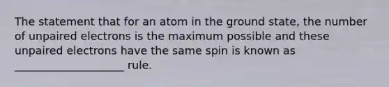 The statement that for an atom in the ground state, the number of unpaired electrons is the maximum possible and these unpaired electrons have the same spin is known as ____________________ rule.