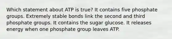 Which statement about ATP is true? It contains five phosphate groups. Extremely stable bonds link the second and third phosphate groups. It contains the sugar glucose. It releases energy when one phosphate group leaves ATP.