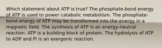 Which statement about ATP is true? The phosphate-bond energy of ATP is used to power catabolic metabolism. The phosphate-bond energy of ATP may be transformed into the energy in a magnetic field. The synthesis of ATP is an energy-neutral reaction. ATP is a building block of protein. The hydrolysis of ATP to ADP and Pi is an exergonic reaction.