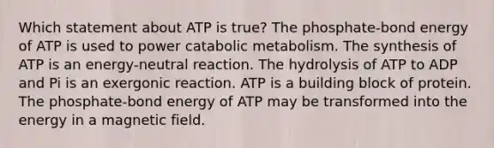 Which statement about ATP is true? The phosphate-bond energy of ATP is used to power catabolic metabolism. The synthesis of ATP is an energy-neutral reaction. The hydrolysis of ATP to ADP and Pi is an exergonic reaction. ATP is a building block of protein. The phosphate-bond energy of ATP may be transformed into the energy in a magnetic field.