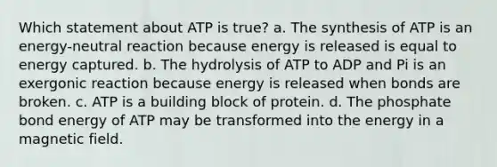 Which statement about ATP is true? a. The synthesis of ATP is an energy-neutral reaction because energy is released is equal to energy captured. b. The hydrolysis of ATP to ADP and Pi is an exergonic reaction because energy is released when bonds are broken. c. ATP is a building block of protein. d. The phosphate bond energy of ATP may be transformed into the energy in a magnetic field.