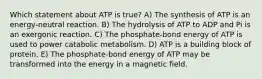 Which statement about ATP is true? A) The synthesis of ATP is an energy-neutral reaction. B) The hydrolysis of ATP to ADP and Pi is an exergonic reaction. C) The phosphate-bond energy of ATP is used to power catabolic metabolism. D) ATP is a building block of protein. E) The phosphate-bond energy of ATP may be transformed into the energy in a magnetic field.