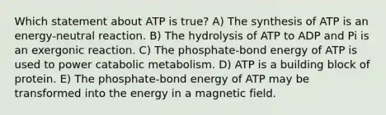 Which statement about ATP is true? A) The synthesis of ATP is an energy-neutral reaction. B) The hydrolysis of ATP to ADP and Pi is an exergonic reaction. C) The phosphate-bond energy of ATP is used to power catabolic metabolism. D) ATP is a building block of protein. E) The phosphate-bond energy of ATP may be transformed into the energy in a magnetic field.