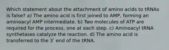 Which statement about the attachment of amino acids to tRNAs is false? a) The amino acid is first joined to AMP, forming an aminoacyl AMP intermediate. b) Two molecules of ATP are required for the process, one at each step. c) Aminoacyl tRNA synthetases catalyze the reaction. d) The amino acid is transferred to the 3ʹ end of the tRNA.