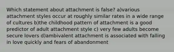 Which statement about attachment is false? a)various attachment styles occur at roughly similar rates in a wide range of cultures b)the childhood pattern of attachment is a good predictor of adult attachment style c) very few adults become secure lovers d)ambivalent attachment is associated with falling in love quickly and fears of abandonment