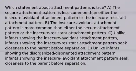 Which statement about attachment patterns is true? A) The secure attachment pattern is less common than either the insecure-avoidant attachment pattern or the insecure-resistant attachment pattern. B) The insecure-avoidant attachment pattern is more common than either the secure attachment pattern or the insecure-resistant attachment pattern. C) Unlike infants showing the insecure-avoidant attachment pattern, infants showing the insecure-resistant attachment pattern seek closeness to the parent before separation. D) Unlike infants showing the disorganized/disoriented attachment pattern, infants showing the insecure- avoidant attachment pattern seek closeness to the parent before separation.