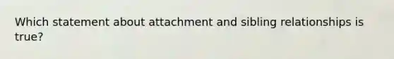 Which statement about attachment and sibling relationships is true?