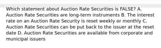 Which statement about Auction Rate Securities is FALSE? A. Auction Rate Securities are long-term instruments B. The interest rate on an Auction Rate Security is reset weekly or monthly C. Auction Rate Securities can be put back to the issuer at the reset date D. Auction Rate Securities are available from corporate and municipal issuers