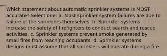 Which statement about automatic sprinkler systems is MOST accurate? Select one: a. Most sprinkler system failures are due to failure of the sprinklers themselves. b. Sprinkler systems increase the safety of firefighters to conduct search and rescue activities. c. Sprinkler systems prevent smoke generated by small fires from reaching occupants. d. Sprinkler systems designs must assume that all sprinklers will operate during a fire.