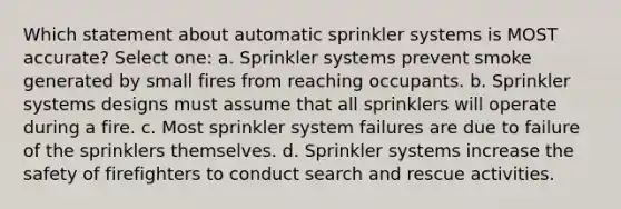 Which statement about automatic sprinkler systems is MOST accurate? Select one: a. Sprinkler systems prevent smoke generated by small fires from reaching occupants. b. Sprinkler systems designs must assume that all sprinklers will operate during a fire. c. Most sprinkler system failures are due to failure of the sprinklers themselves. d. Sprinkler systems increase the safety of firefighters to conduct search and rescue activities.