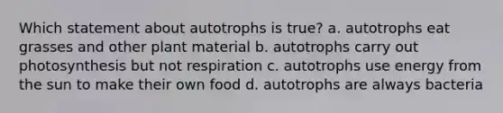 Which statement about autotrophs is true? a. autotrophs eat grasses and other plant material b. autotrophs carry out photosynthesis but not respiration c. autotrophs use energy from the sun to make their own food d. autotrophs are always bacteria