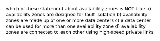 which of these statement about availability zones is NOT true a) availability zones are designed for fault isolation b) availability zones are made up of one or more data centers c) a data center can be used for more than one availability zone d) availability zones are connected to each other using high-speed private links