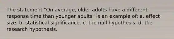 The statement "On average, older adults have a different response time than younger adults" is an example of: a. effect size. b. statistical significance. c. the null hypothesis. d. the research hypothesis.