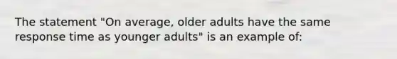 The statement "On average, older adults have the same response time as younger adults" is an example of: