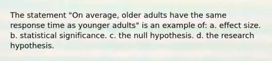 The statement "On average, older adults have the same response time as younger adults" is an example of: a. effect size. b. statistical significance. c. the null hypothesis. d. the research hypothesis.