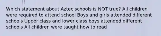 Which statement about Aztec schools is NOT true? All children were required to attend school Boys and girls attended different schools Upper class and lower class boys attended different schools All children were taught how to read