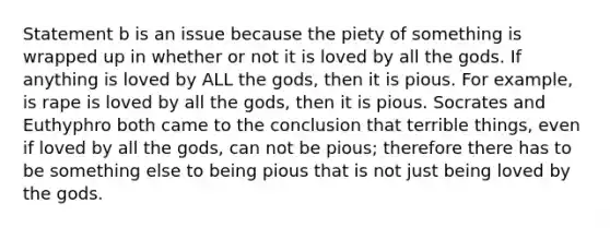 Statement b is an issue because the piety of something is wrapped up in whether or not it is loved by all the gods. If anything is loved by ALL the gods, then it is pious. For example, is rape is loved by all the gods, then it is pious. Socrates and Euthyphro both came to the conclusion that terrible things, even if loved by all the gods, can not be pious; therefore there has to be something else to being pious that is not just being loved by the gods.