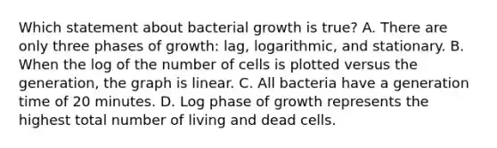 Which statement about bacterial growth is true? A. There are only three phases of growth: lag, logarithmic, and stationary. B. When the log of the number of cells is plotted versus the generation, the graph is linear. C. All bacteria have a generation time of 20 minutes. D. Log phase of growth represents the highest total number of living and dead cells.