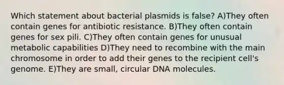 Which statement about bacterial plasmids is false? A)They often contain genes for antibiotic resistance. B)They often contain genes for sex pili. C)They often contain genes for unusual metabolic capabilities D)They need to recombine with the main chromosome in order to add their genes to the recipient cell's genome. E)They are small, circular DNA molecules.