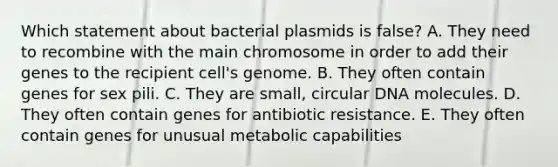 Which statement about bacterial plasmids is false? A. They need to recombine with the main chromosome in order to add their genes to the recipient cell's genome. B. They often contain genes for sex pili. C. They are small, circular DNA molecules. D. They often contain genes for antibiotic resistance. E. They often contain genes for unusual metabolic capabilities